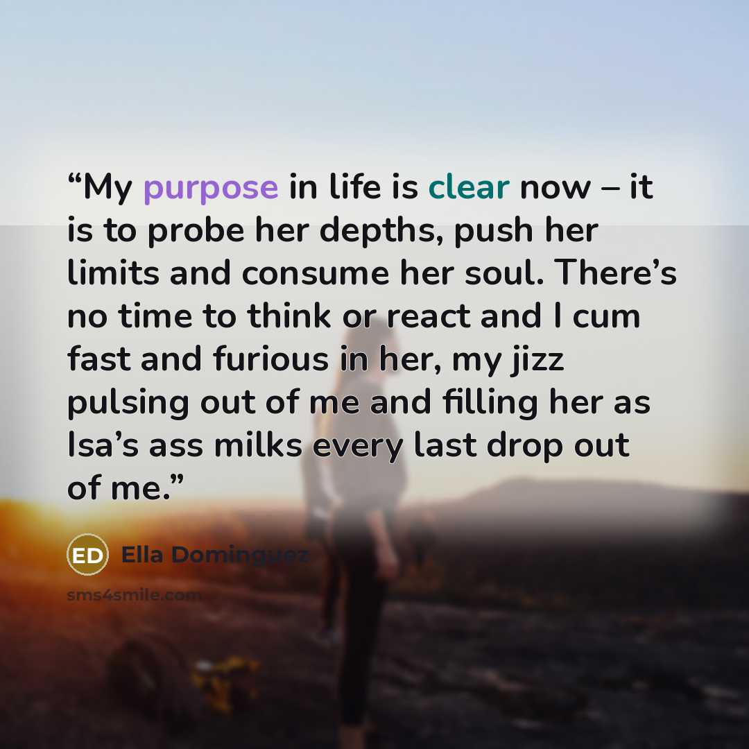 “My purpose in life is clear now – it is to probe her depths, push her limits and consume her soul. There’s no time to think or react and I cum fast and furious in her, my jizz pulsing out of me and filling her as Isa’s ass milks every last drop out of me.” quote by Ella Dominguez