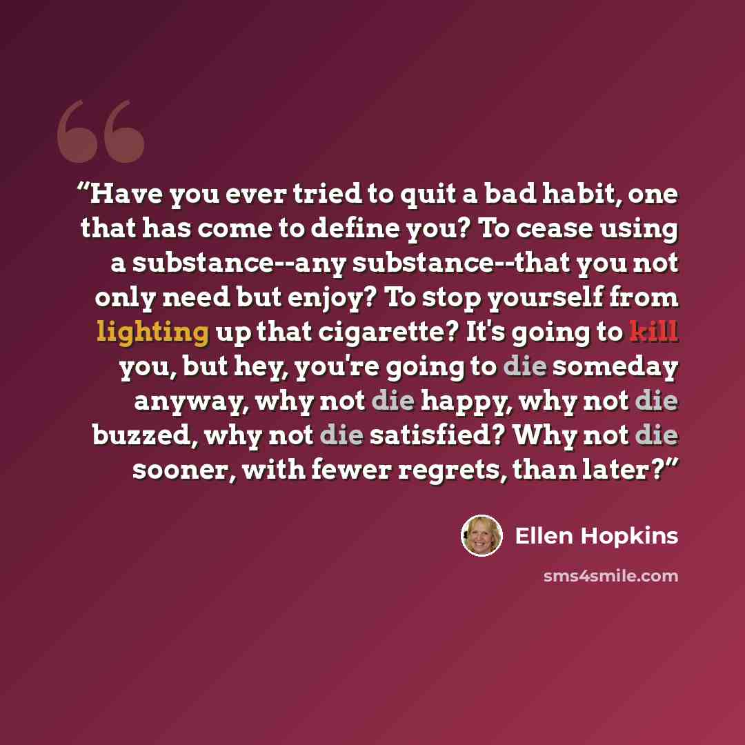 “Have you ever tried to quit a bad habit, one that has come to define you? To cease using a substance--any substance--that you not only need but enjoy? To stop yourself from lighting up that cigarette? It's going to kill you, but hey, you're going to die someday anyway, why not die happy, why not…” quote by Ellen Hopkins
