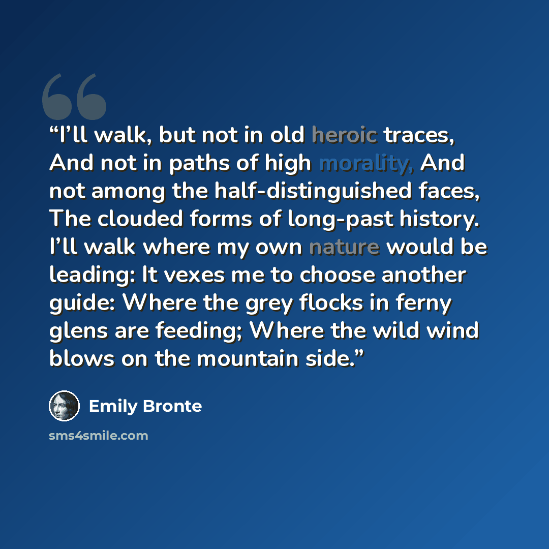 “I’ll walk, but not in old heroic traces, And not in paths of high morality, And not among the half-distinguished faces, The clouded forms of long-past history. I’ll walk where my own nature would be leading: It vexes me to choose another guide: Where the grey flocks in ferny glens are feeding…” quote by Emily Brontë