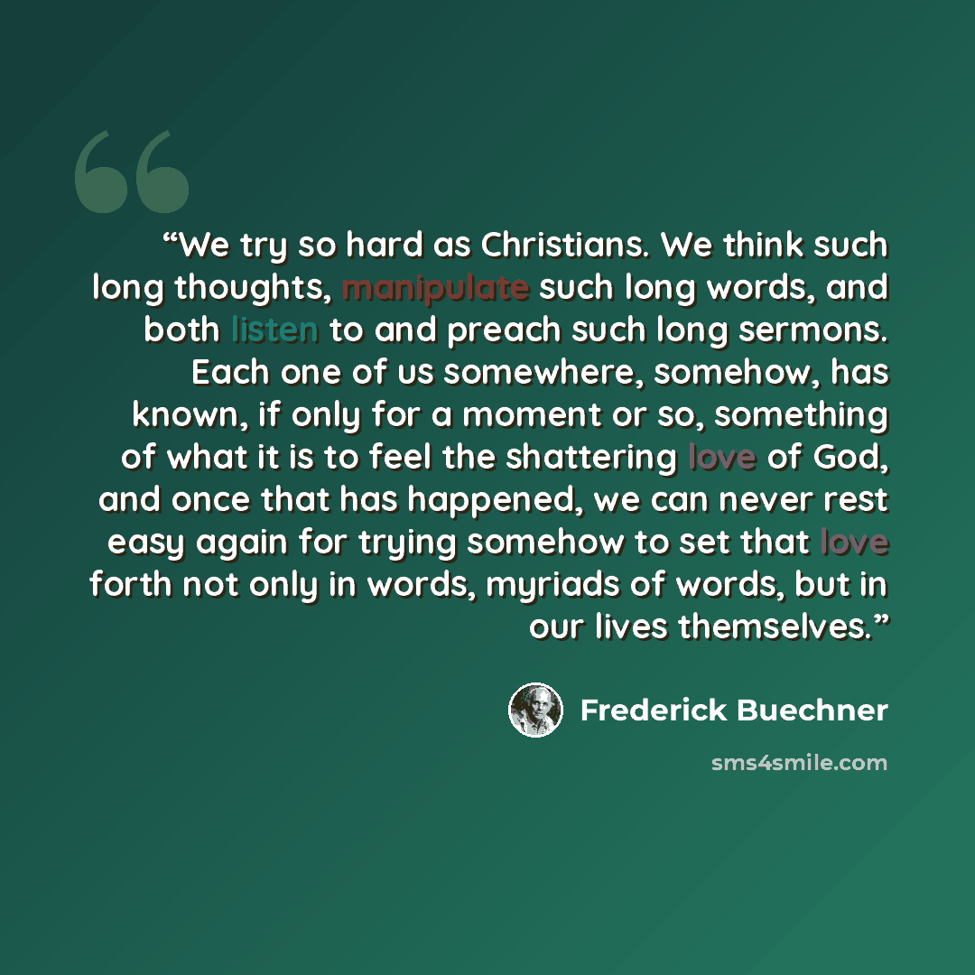 “We try so hard as Christians. We think such long thoughts, manipulate such long words, and both listen to and preach such long sermons. Each one of us somewhere, somehow, has known, if only for a moment or so, something of what it is to feel the shattering love of God, and once that has happened…” quote by Frederick Buechner