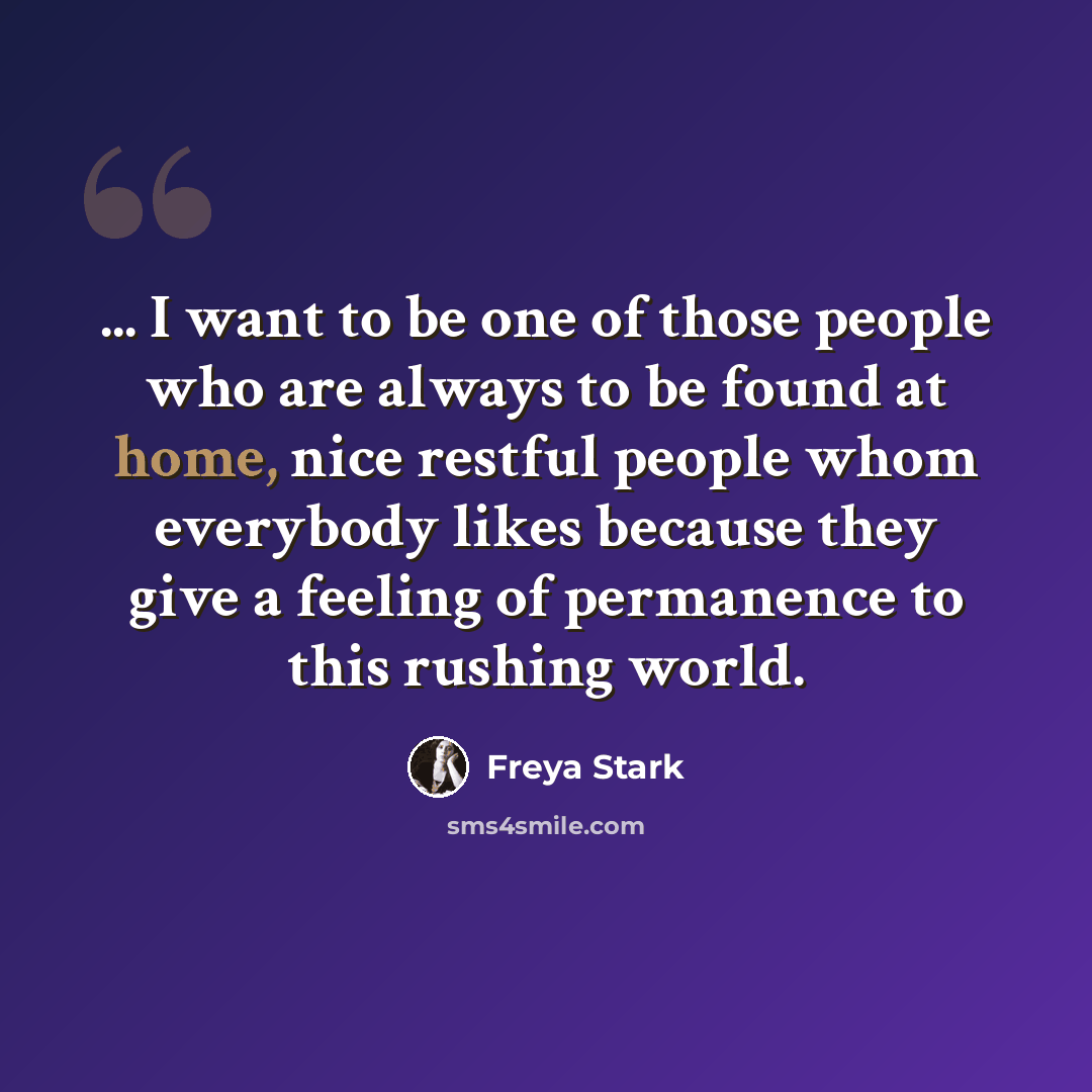 “... I want to be one of those people who are always to be found at home, nice restful people whom everybody likes because they give a feeling of permanence to this rushing world.” quote by Freya Stark