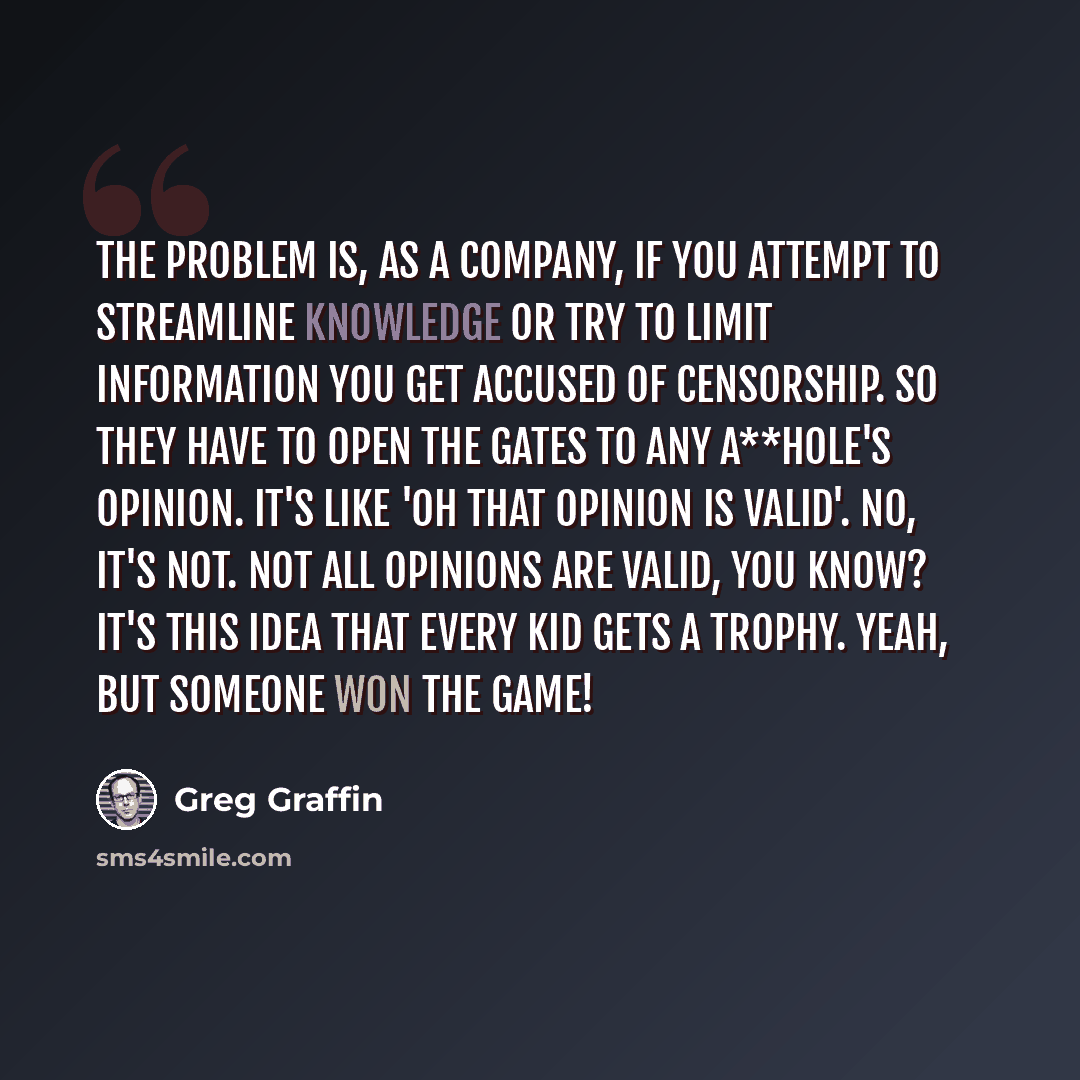 “The problem is, as a company, if you attempt to streamline knowledge or try to limit information you get accused of censorship. So they have to open the gates to any a**hole's opinion. It's like 'oh that opinion is valid'. No, it's not. Not all opinions are valid, you know? It's this idea that…” quote by Greg Graffin