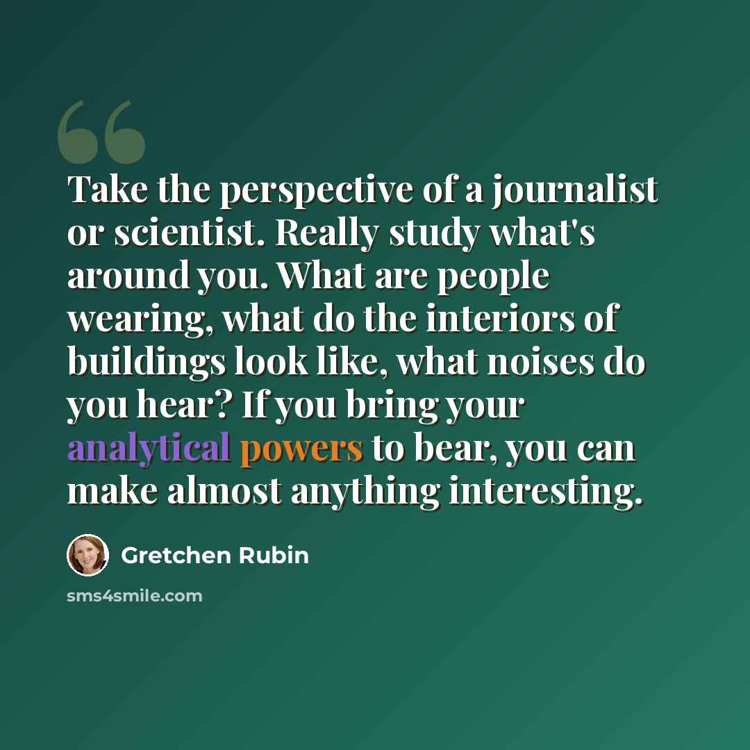 “Take the perspective of a journalist or scientist. Really study what's around you. What are people wearing, what do the interiors of buildings look like, what noises do you hear? If you bring your analytical powers to bear, you can make almost anything interesting.” quote by Gretchen Rubin