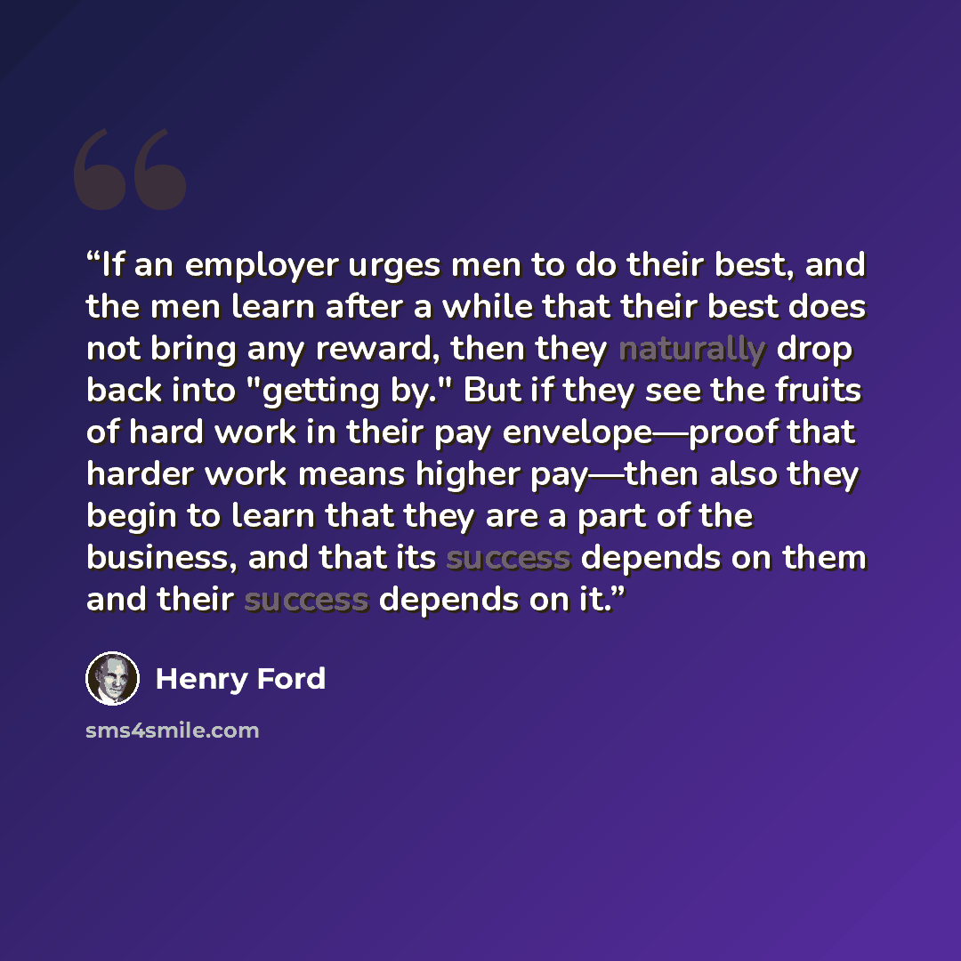 “If an employer urges men to do their best, and the men learn after a while that their best does not bring any reward, then they naturally drop back into "getting by." But if they see the fruits of hard work in their pay envelope—proof that harder work means higher pay—then also they begin to learn…” quote by Henry Ford