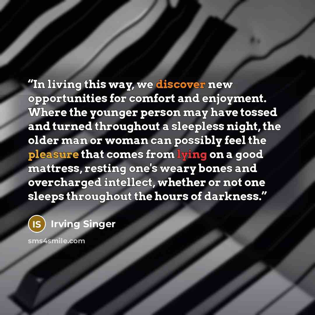 “In living this way, we discover new opportunities for comfort and enjoyment. Where the younger person may have tossed and turned throughout a sleepless night, the older man or woman can possibly feel the pleasure that comes from lying on a good mattress, resting one's weary bones and overcharged…” quote by Irving Singer