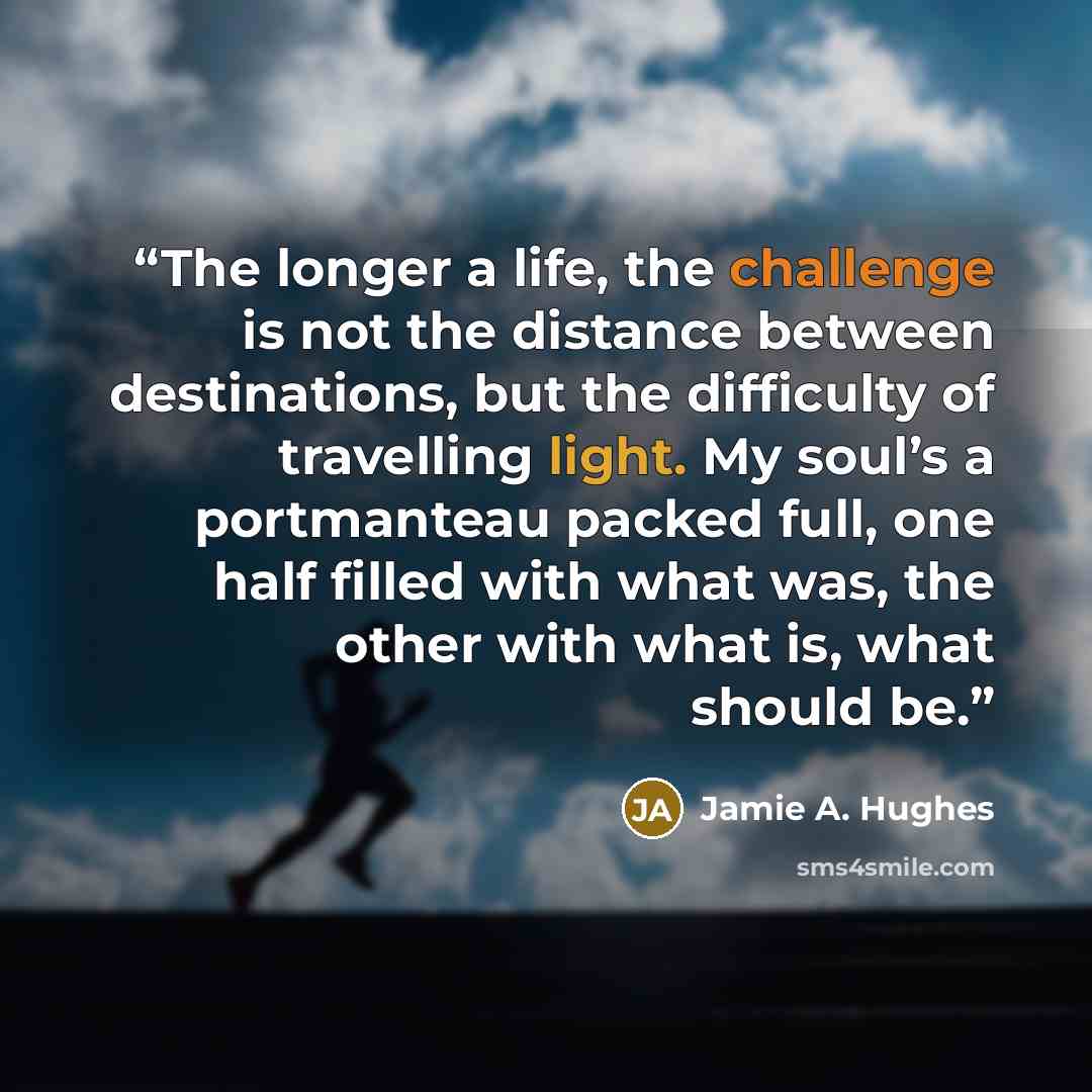 “The longer a life, the challenge is not the distance between destinations, but the difficulty of travelling light. My soul’s a portmanteau packed full, one half filled with what was, the other with what is, what should be.” quote by Jamie A. Hughes
