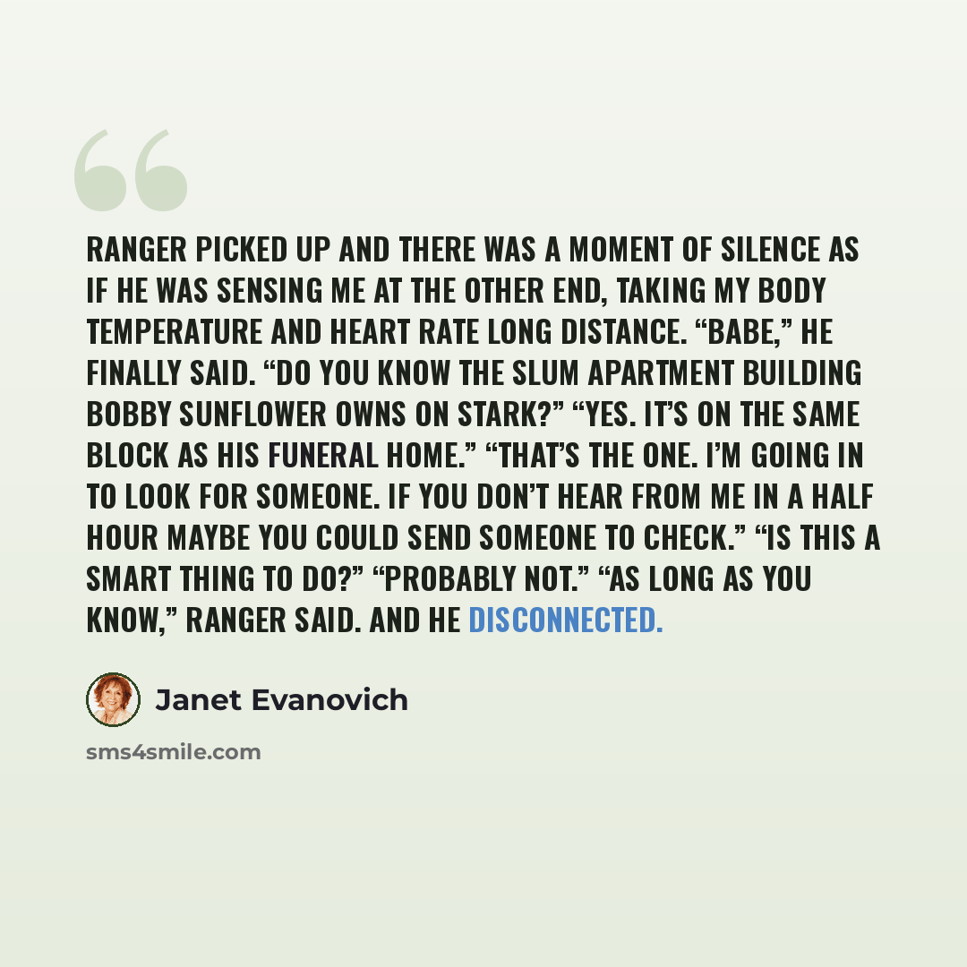 “Ranger picked up and there was a moment of silence as if he was sensing me at the other end, taking my body temperature and heart rate long distance. “Babe,” he finally said. “Do you know the slum apartment building Bobby Sunflower owns on Stark?” “Yes. It’s on the same block as his funeral home.”…” quote by Janet Evanovich