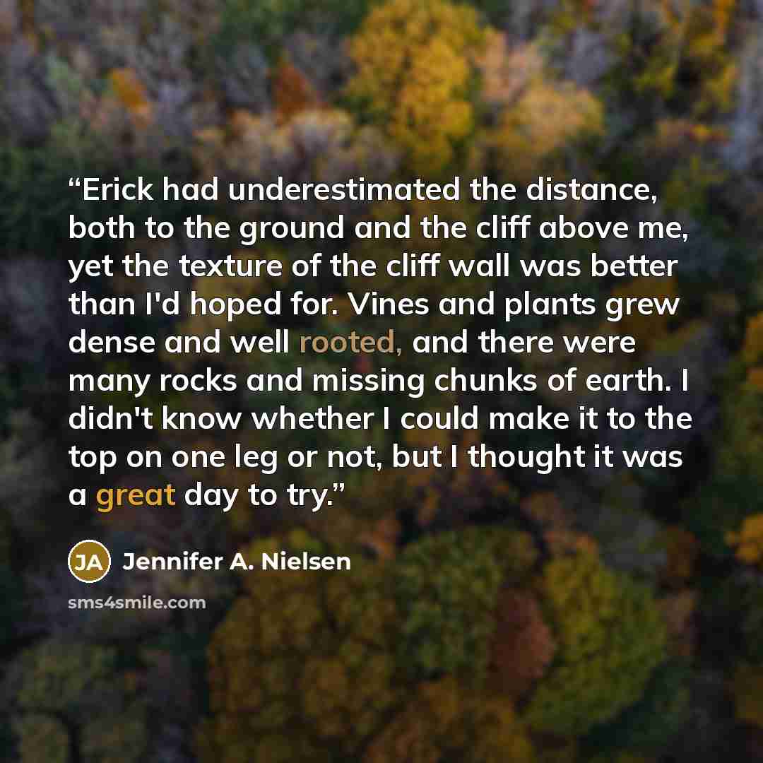 “Erick had underestimated the distance, both to the ground and the cliff above me, yet the texture of the cliff wall was better than I'd hoped for. Vines and plants grew dense and well rooted, and there were many rocks and missing chunks of earth. I didn't know whether I could make it to the top on…” quote by Jennifer A. Nielsen