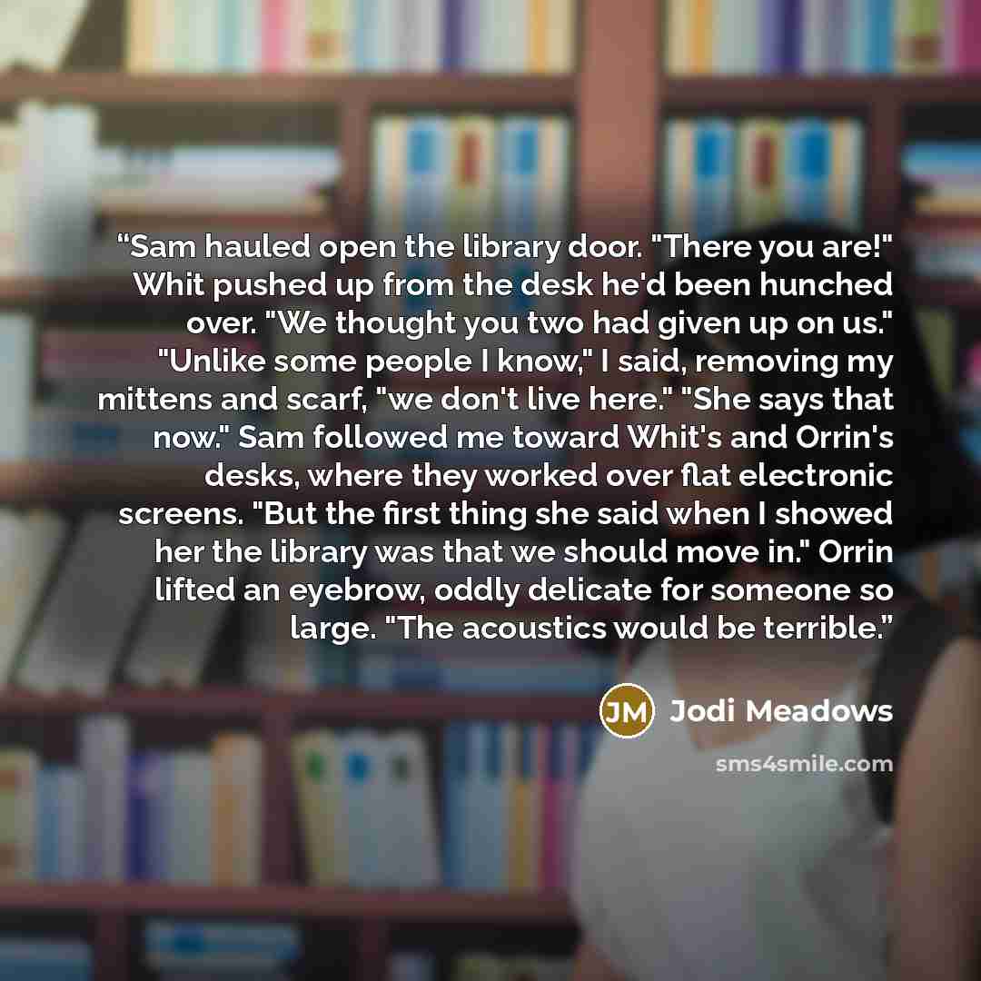 “Sam hauled open the library door. "There you are!" Whit pushed up from the desk he'd been hunched over. "We thought you two had given up on us." "Unlike some people I know," I said, removing my mittens and scarf, "we don't live here." "She says that now." Sam followed me toward Whit's and Orrin's…” quote by Jodi Meadows