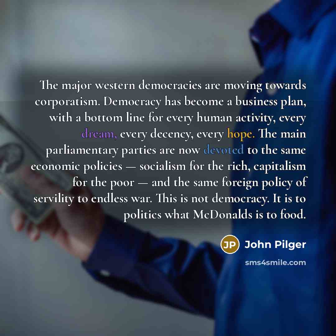 “The major western democracies are moving towards corporatism. Democracy has become a business plan, with a bottom line for every human activity, every dream, every decency, every hope. The main parliamentary parties are now devoted to the same economic policies — socialism for the rich, capitalism…” quote by John Pilger