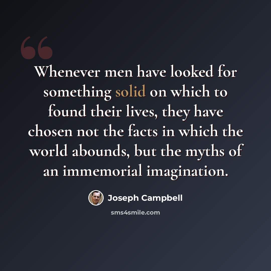 “Whenever men have looked for something solid on which to found their lives, they have chosen not the facts in which the world abounds, but the myths of an immemorial imagination.” quote by Joseph Campbell