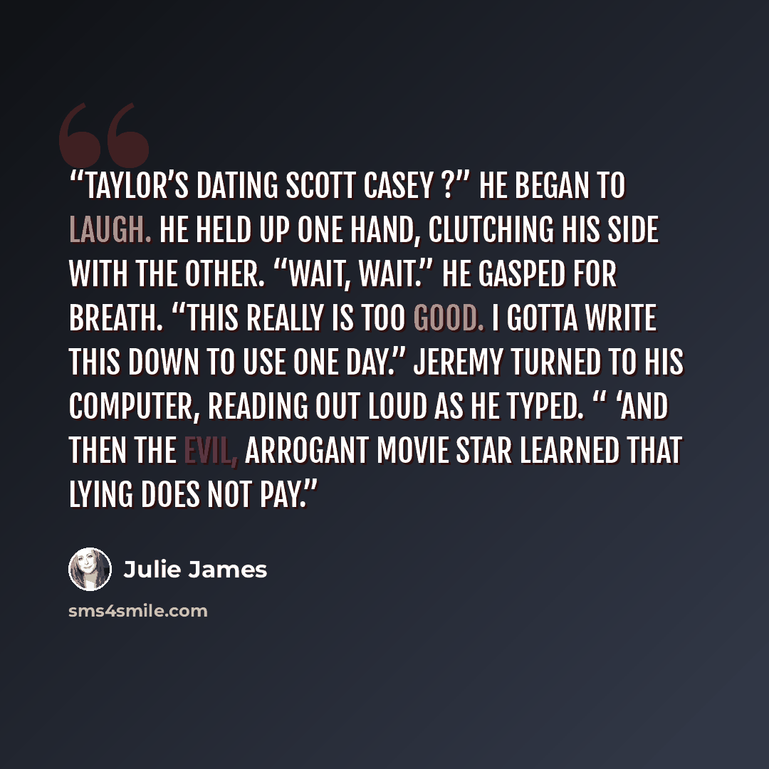 “Taylor’s dating Scott Casey ?” He began to laugh. He held up one hand, clutching his side with the other. “Wait, wait.” He gasped for breath. “This really is too good. I gotta write this down to use one day.” Jeremy turned to his computer, reading out loud as he typed. “ ‘And then the evil…” quote by Julie James