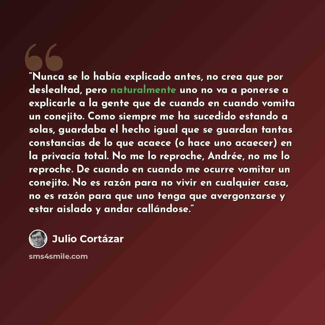 “Nunca se lo había explicado antes, no crea que por deslealtad, pero naturalmente uno no va a ponerse a explicarle a la gente que de cuando en cuando vomita un conejito. Como siempre me ha sucedido estando a solas, guardaba el hecho igual que se guardan tantas constancias de lo que acaece (o hace…” quote by Julio Cortazar