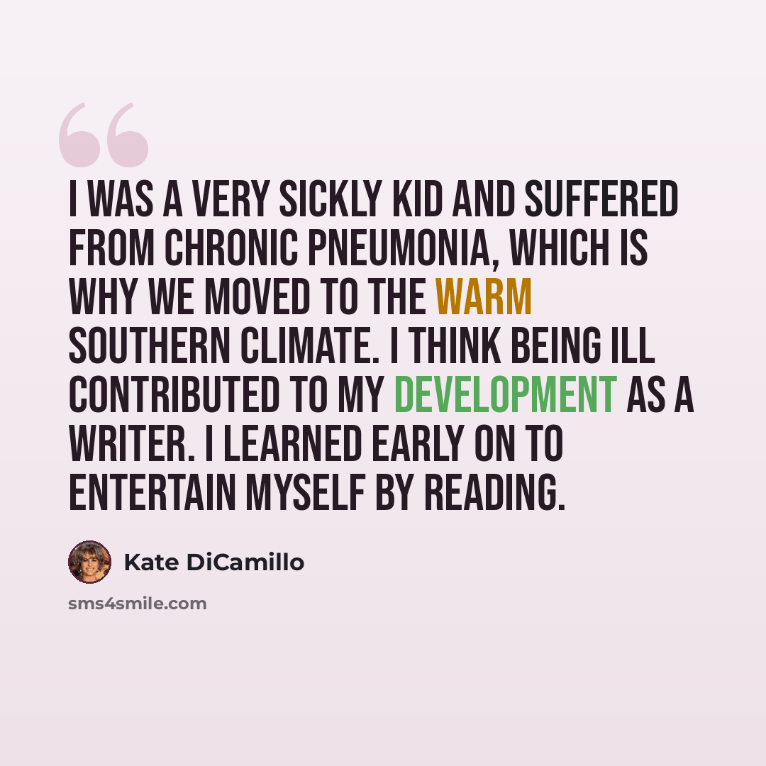 “I was a very sickly kid and suffered from chronic pneumonia, which is why we moved to the warm southern climate. I think being ill contributed to my development as a writer. I learned early on to entertain myself by reading.” quote by Kate DiCamillo