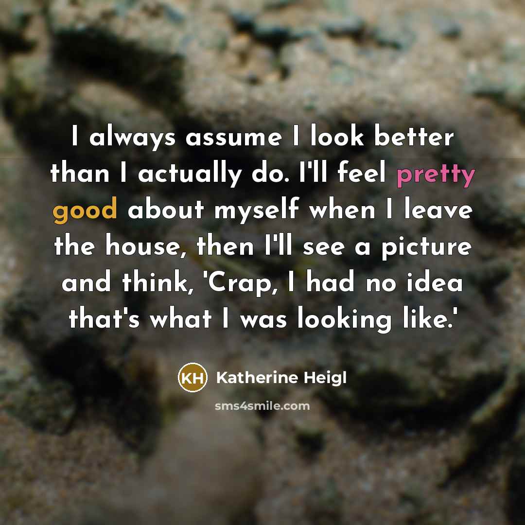 “I always assume I look better than I actually do. I'll feel pretty good about myself when I leave the house, then I'll see a picture and think, 'Crap, I had no idea that's what I was looking like.'” quote by Katherine Heigl
