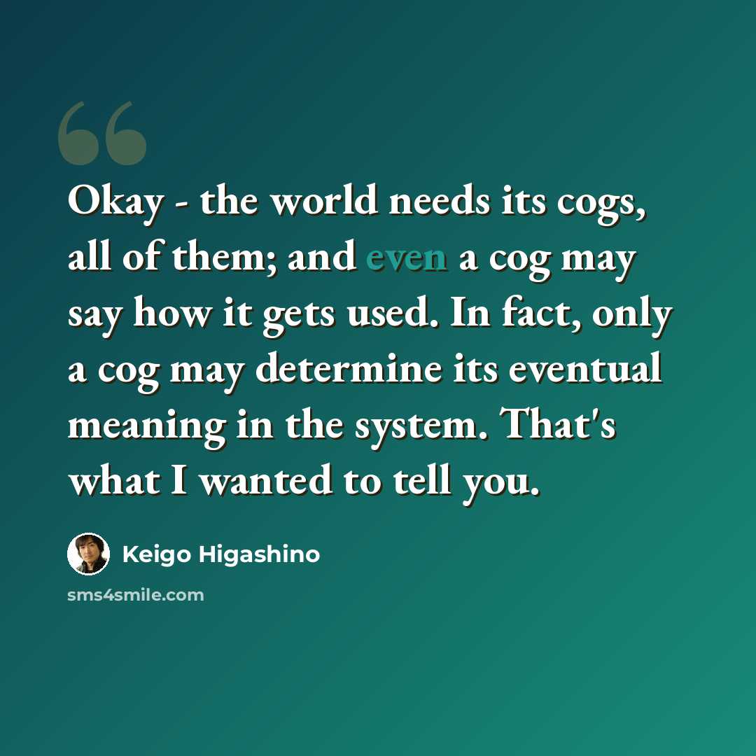 “Okay - the world needs its cogs, all of them; and even a cog may say how it gets used. In fact, only a cog may determine its eventual meaning in the system. That's what I wanted to tell you.” quote by Keigo Higashino