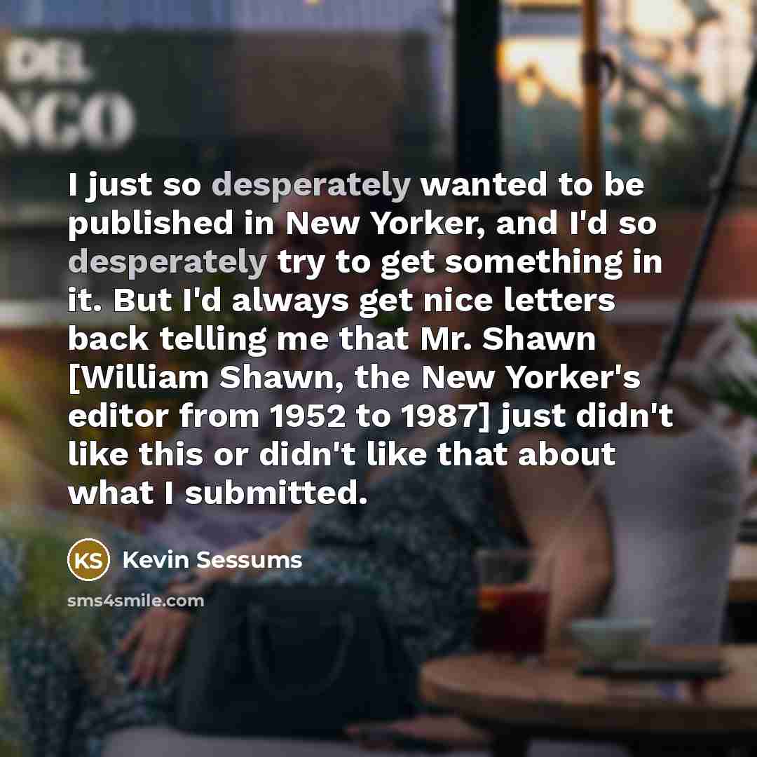 “I just so desperately wanted to be published in New Yorker, and I'd so desperately try to get something in it. But I'd always get nice letters back telling me that Mr. Shawn [William Shawn, the New Yorker's editor from 1952 to 1987] just didn't like this or didn't like that about what I submitted.” quote by Kevin Sessums