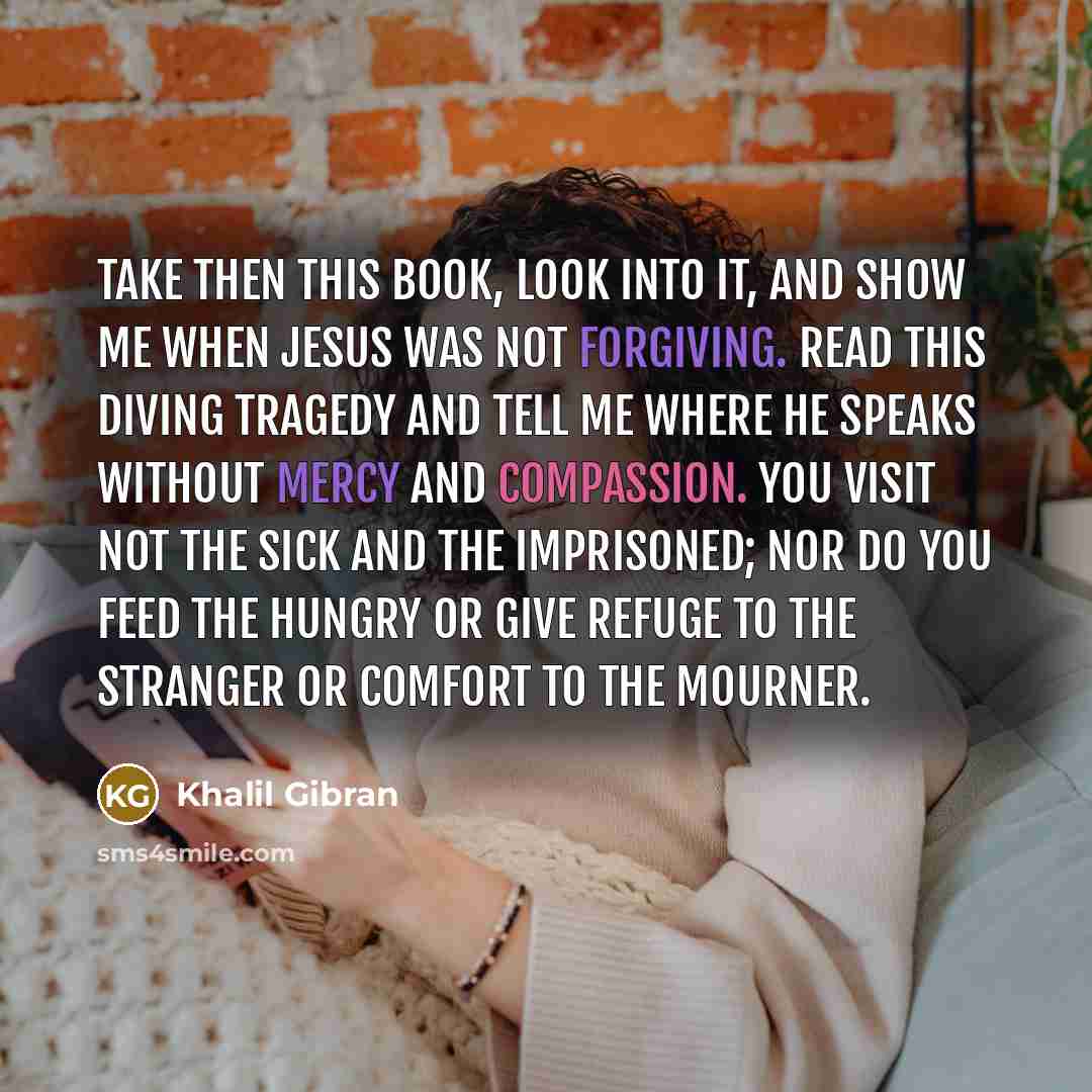 “Take then this Book, look into it, and show me when Jesus was not forgiving. Read this diving tragedy and tell me where He speaks without mercy and compassion. You visit not the sick and the imprisoned; nor do you feed the hungry or give refuge to the stranger or comfort to the mourner.” quote by Khalil Gibran