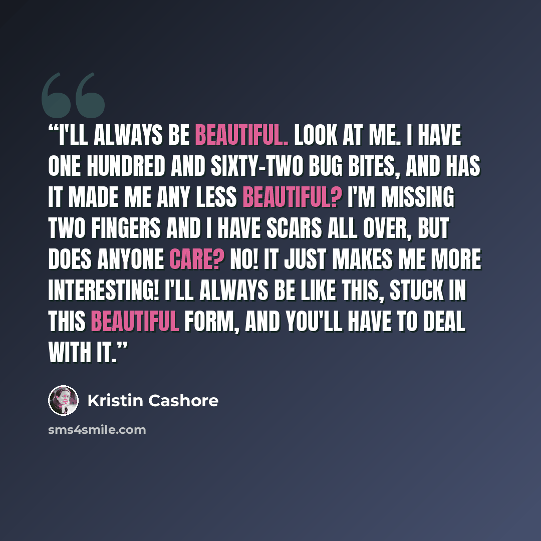 “I'll always be beautiful. Look at me. I have one hundred and sixty-two bug bites, and has it made me any less beautiful? I'm missing two fingers and I have scars all over, but does anyone care? No! It just makes me more interesting! I'll always be like this, stuck in this beautiful form, and…” quote by Kristin Cashore
