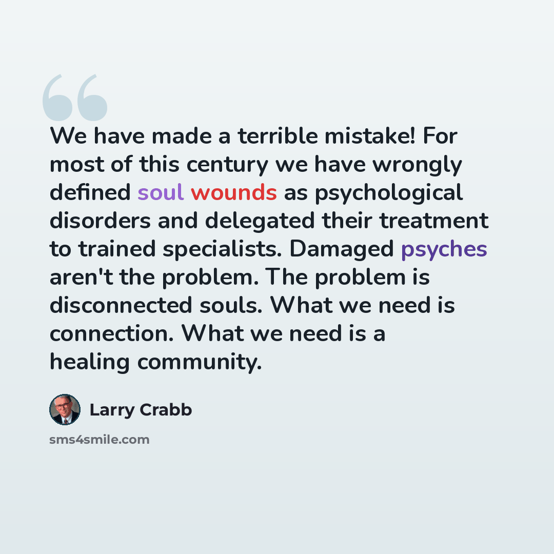 “We have made a terrible mistake! For most of this century we have wrongly defined soul wounds as psychological disorders and delegated their treatment to trained specialists. Damaged psyches aren't the problem. The problem is disconnected souls. What we need is connection. What we need is a…” quote by Larry Crabb