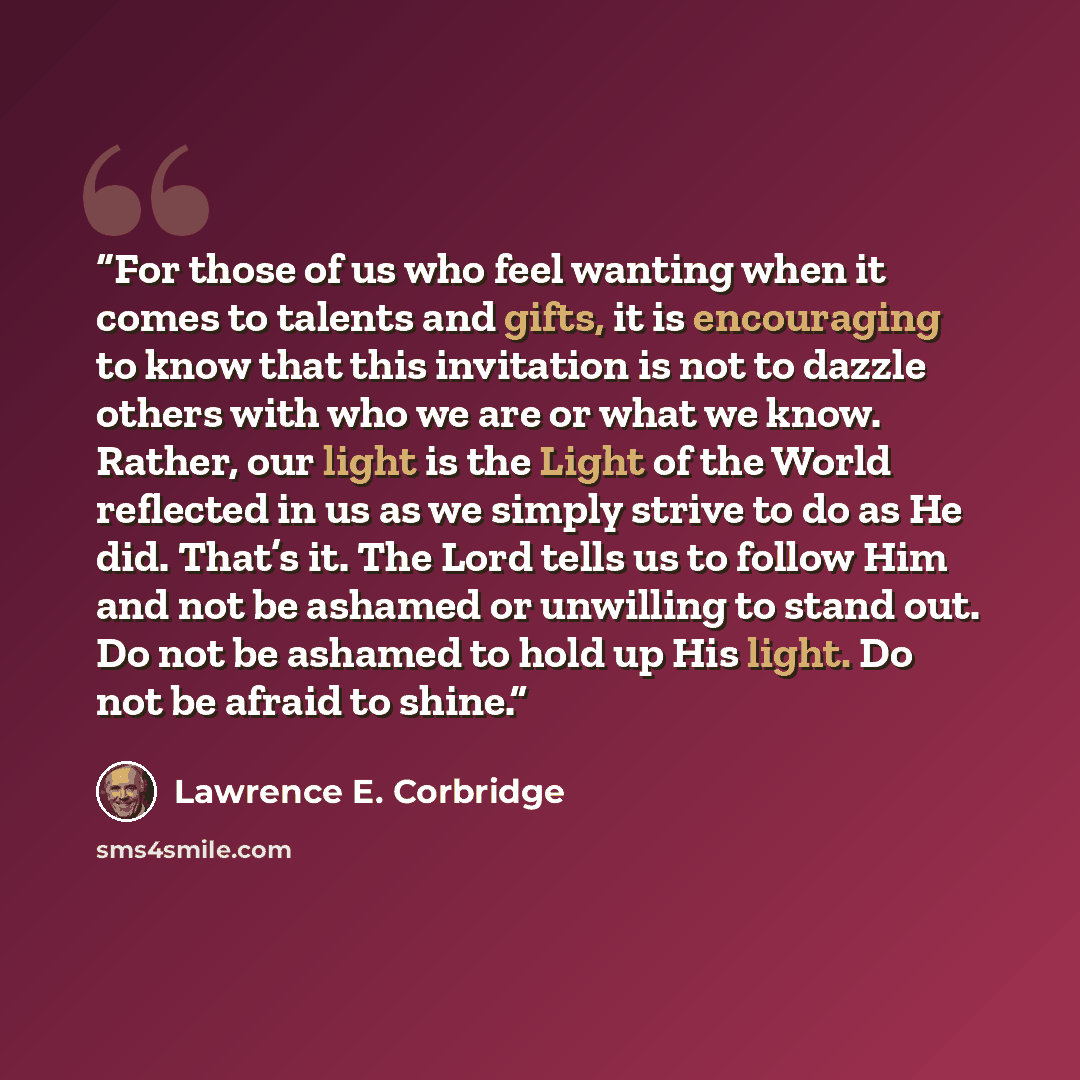 “For those of us who feel wanting when it comes to talents and gifts, it is encouraging to know that this invitation is not to dazzle others with who we are or what we know. Rather, our light is the Light of the World reflected in us as we simply strive to do as He did. That’s it. The Lord tells us…” quote by Lawrence E. Corbridge