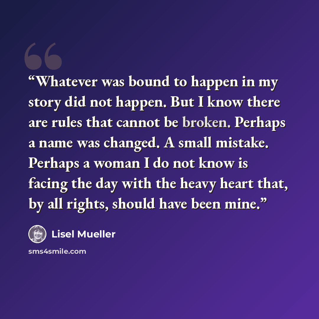 “Whatever was bound to happen in my story did not happen. But I know there are rules that cannot be broken. Perhaps a name was changed. A small mistake. Perhaps a woman I do not know is facing the day with the heavy heart that, by all rights, should have been mine.” quote by Lisel Mueller