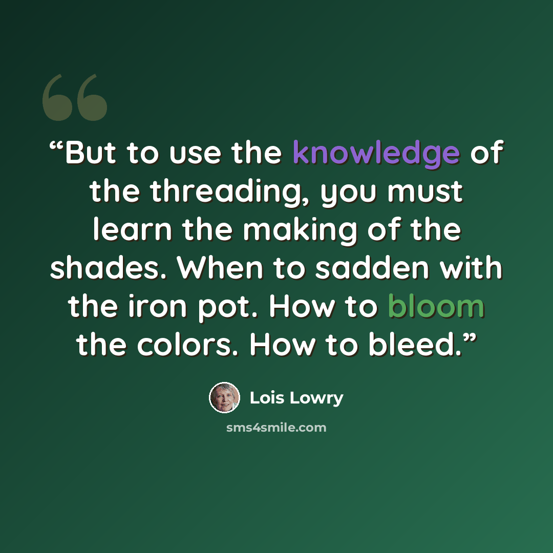 “But to use the knowledge of the threading, you must learn the making of the shades. When to sadden with the iron pot. How to bloom the colors. How to bleed.” quote by Lois Lowry