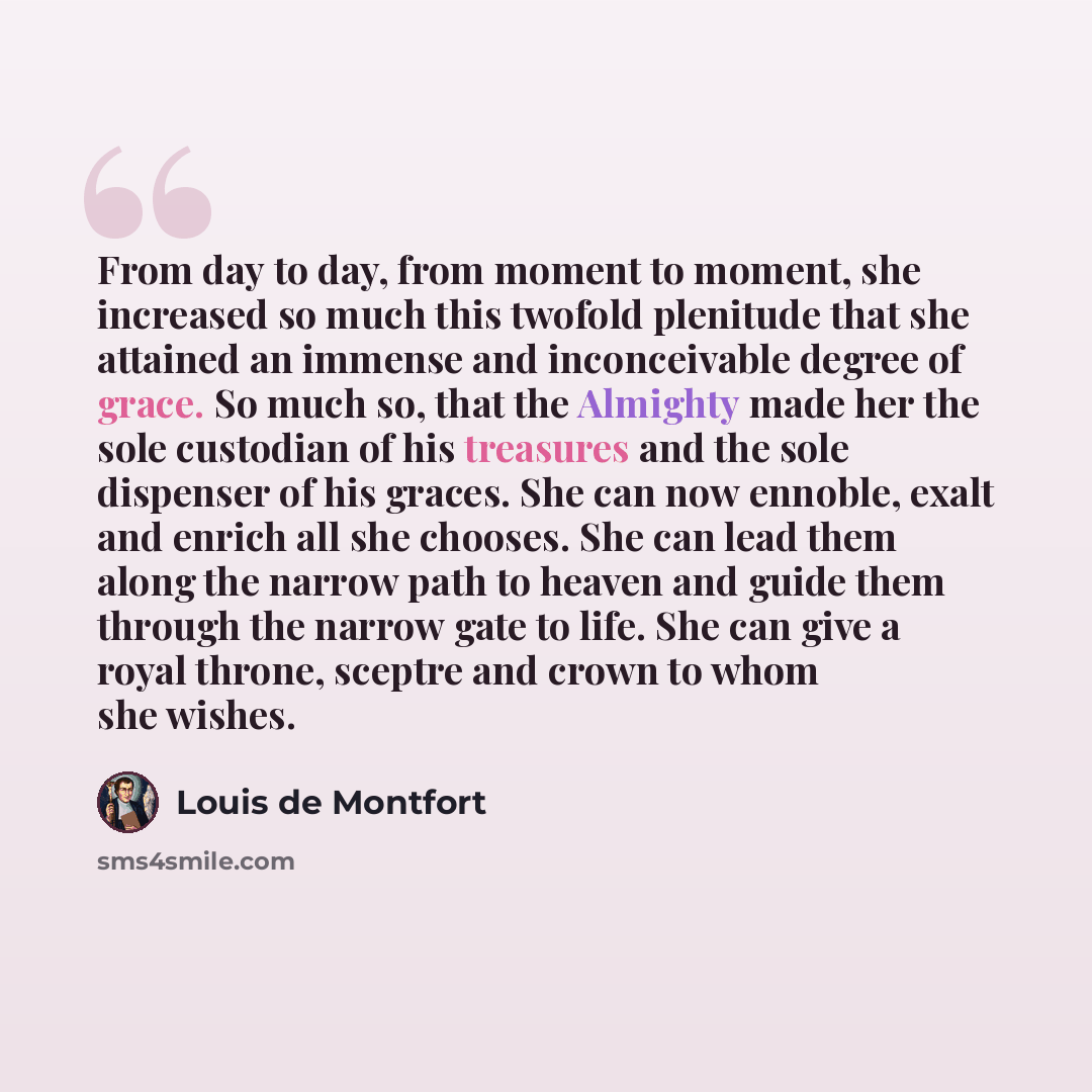 “From day to day, from moment to moment, she increased so much this twofold plenitude that she attained an immense and inconceivable degree of grace. So much so, that the Almighty made her the sole custodian of his treasures and the sole dispenser of his graces. She can now ennoble, exalt and…” quote by Louis de Montfort