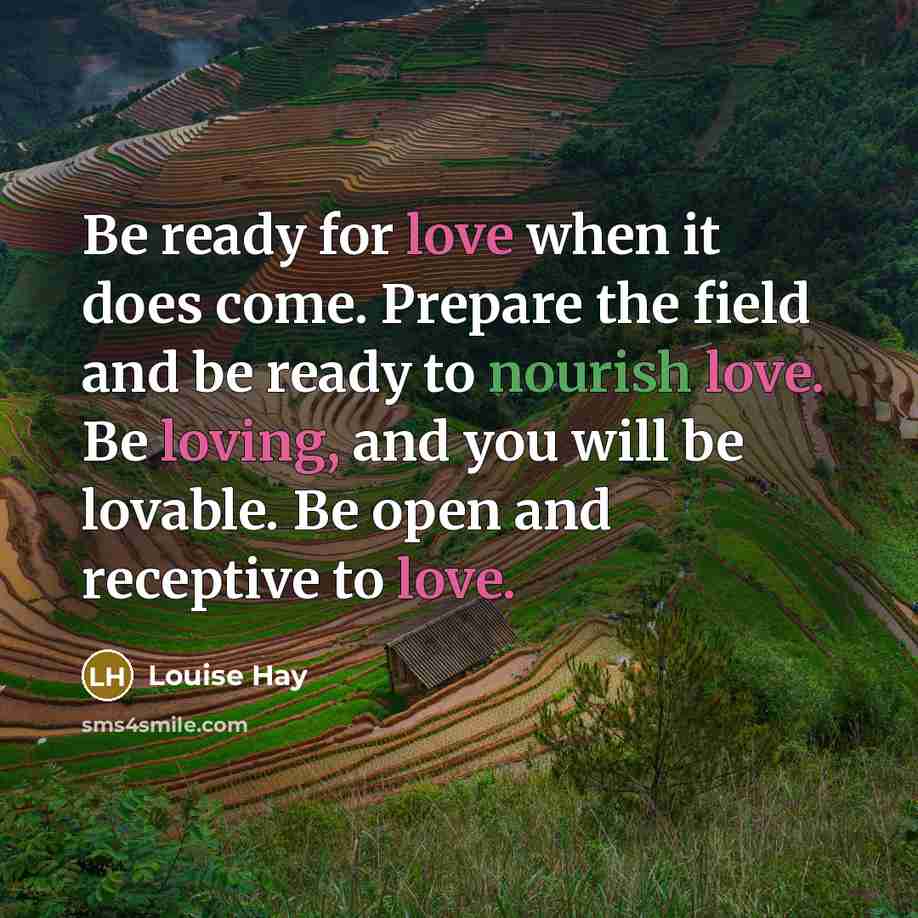“Be ready for love when it does come. Prepare the field and be ready to nourish love. Be loving, and you will be lovable. Be open and receptive to love.” quote by Louise Hay