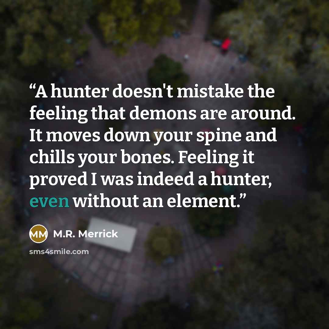 “A hunter doesn't mistake the feeling that demons are around. It moves down your spine and chills your bones. Feeling it proved I was indeed a hunter, even without an element.” quote by M.R. Merrick