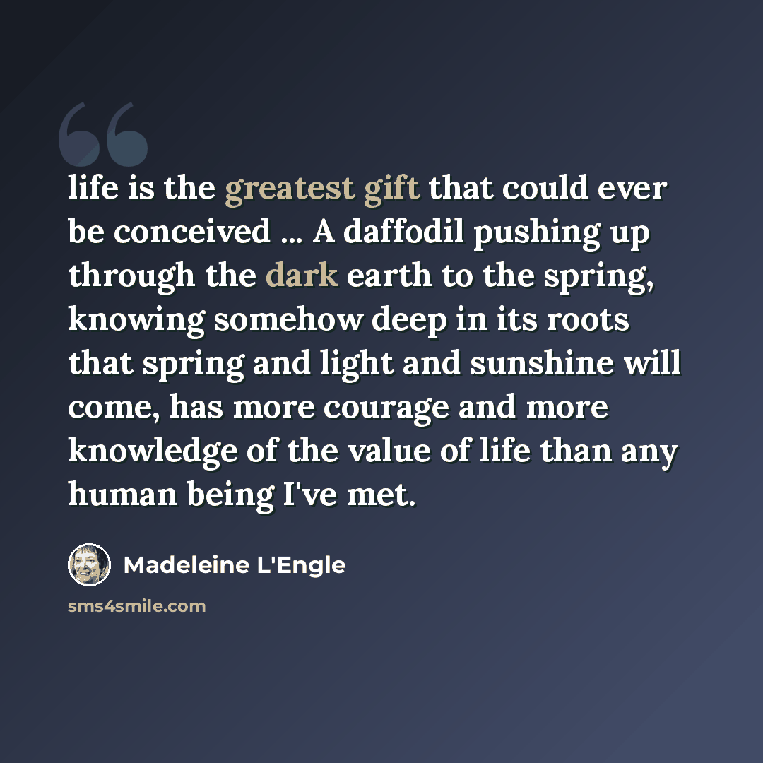 “life is the greatest gift that could ever be conceived ... A daffodil pushing up through the dark earth to the spring, knowing somehow deep in its roots that spring and light and sunshine will come, has more courage and more knowledge of the value of life than any human being I've met.” quote by Madeleine L'Engle