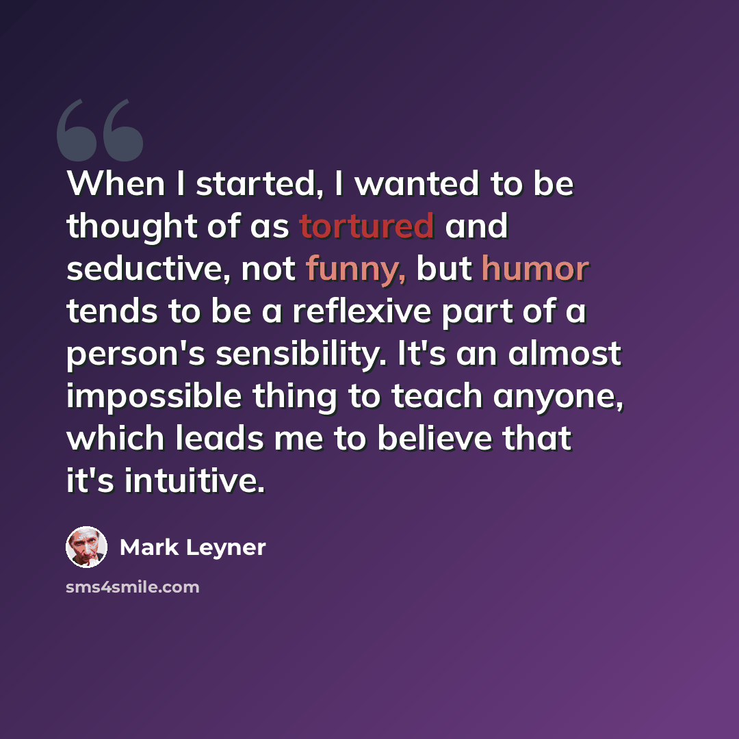 “When I started, I wanted to be thought of as tortured and seductive, not funny, but humor tends to be a reflexive part of a person's sensibility. It's an almost impossible thing to teach anyone, which leads me to believe that it's intuitive.” quote by Mark Leyner