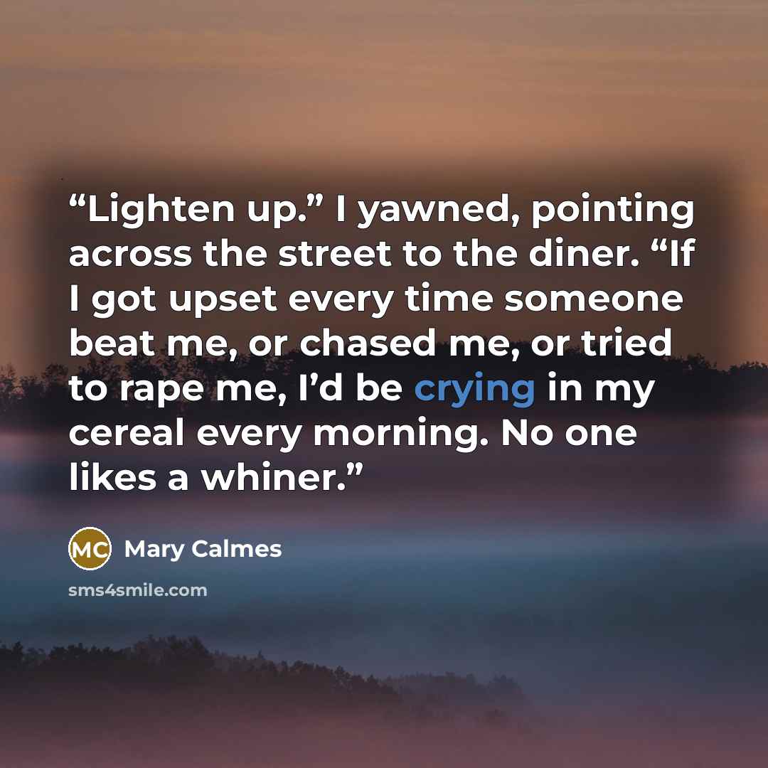 “Lighten up.” I yawned, pointing across the street to the diner. “If I got upset every time someone beat me, or chased me, or tried to rape me, I’d be crying in my cereal every morning. No one likes a whiner.” quote by Mary Calmes