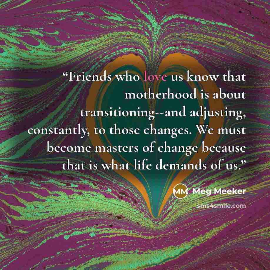 “Friends who love us know that motherhood is about transitioning--and adjusting, constantly, to those changes. We must become masters of change because that is what life demands of us.” quote by Meg Meeker