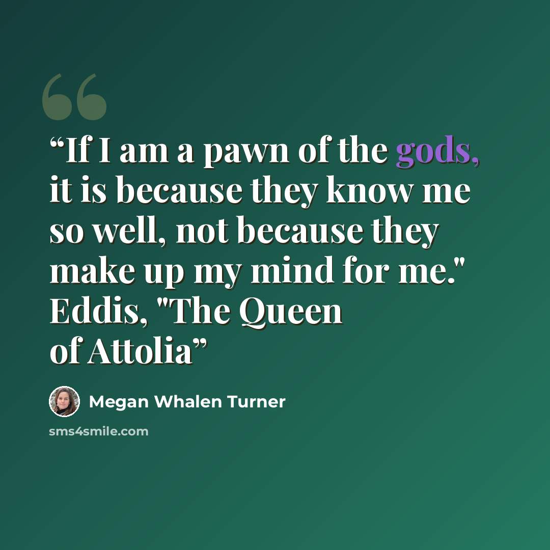 “If I am a pawn of the gods, it is because they know me so well, not because they make up my mind for me." Eddis, "The Queen of Attolia” quote by Megan Whalen Turner