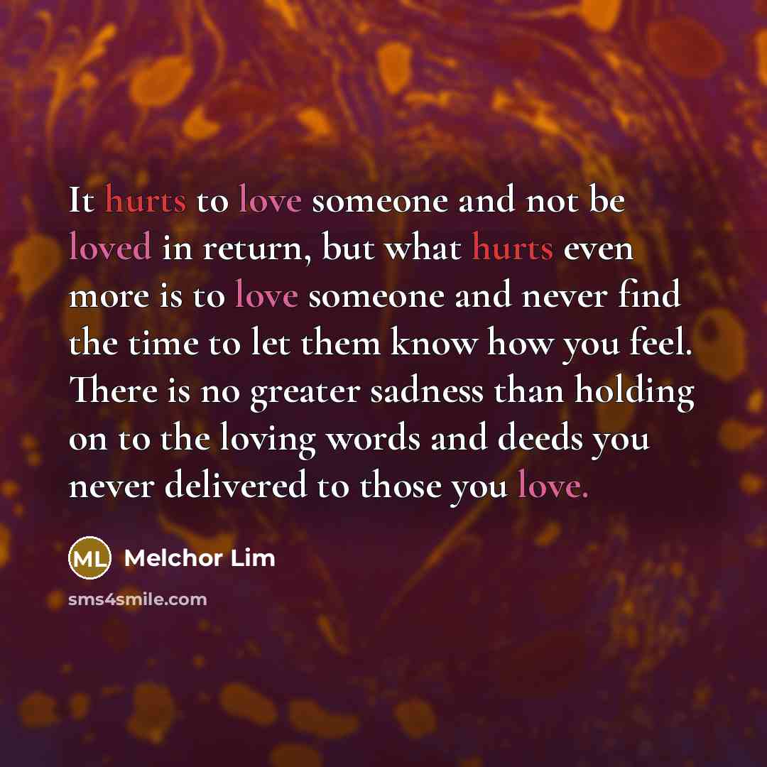 “It hurts to love someone and not be loved in return, but what hurts even more is to love someone and never find the time to let them know how you feel. There is no greater sadness than holding on to the loving words and deeds you never delivered to those you love.” quote by Melchor Lim