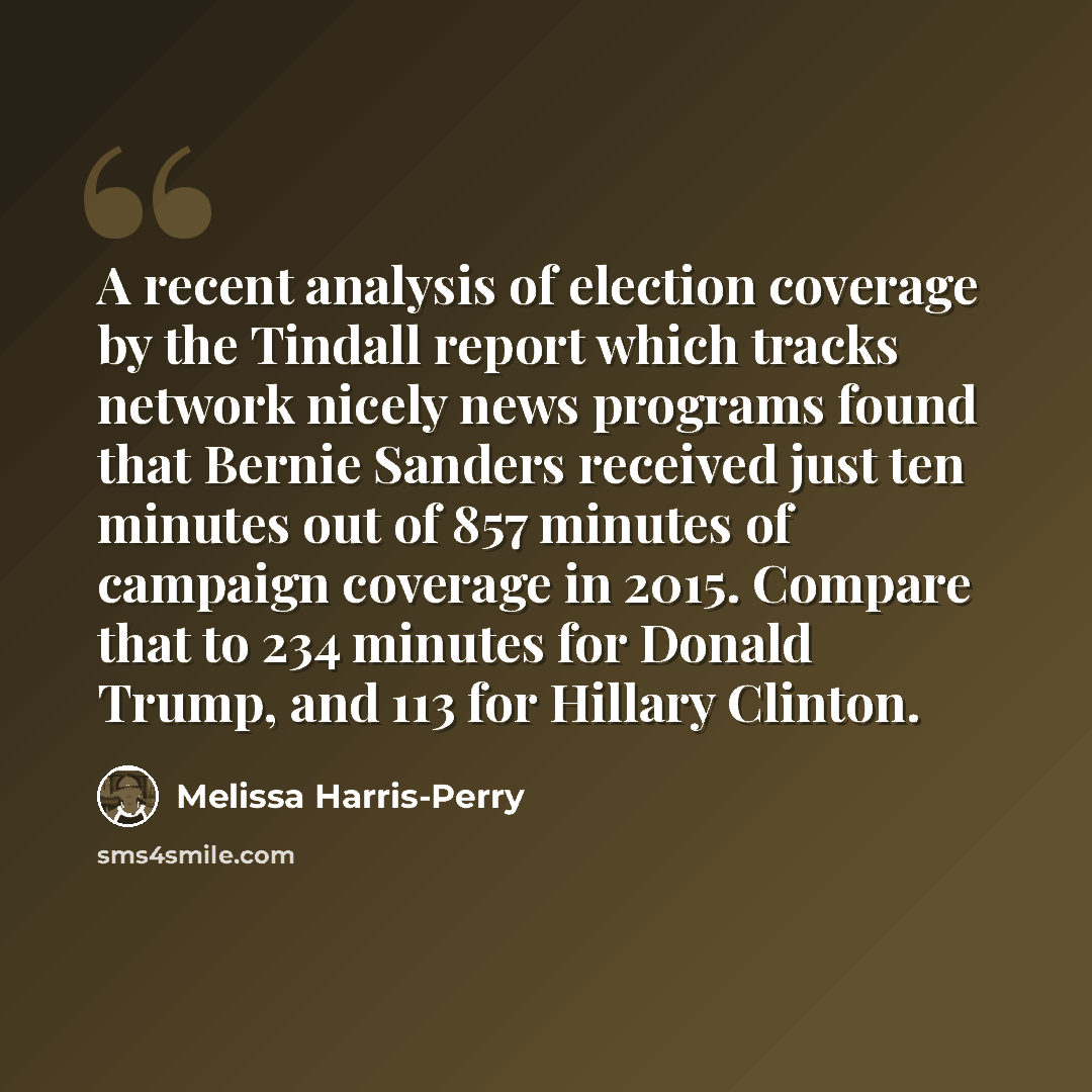 “A recent analysis of election coverage by the Tindall report which tracks network nicely news programs found that Bernie Sanders received just ten minutes out of 857 minutes of campaign coverage in 2015. Compare that to 234 minutes for Donald Trump, and 113 for Hillary Clinton.” quote by Melissa Harris-Perry