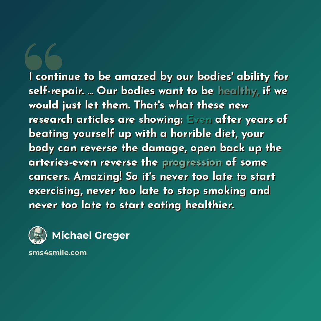 “I continue to be amazed by our bodies' ability for self-repair. ... Our bodies want to be healthy, if we would just let them. That's what these new research articles are showing: Even after years of beating yourself up with a horrible diet, your body can reverse the damage, open back up the…” quote by Michael Greger