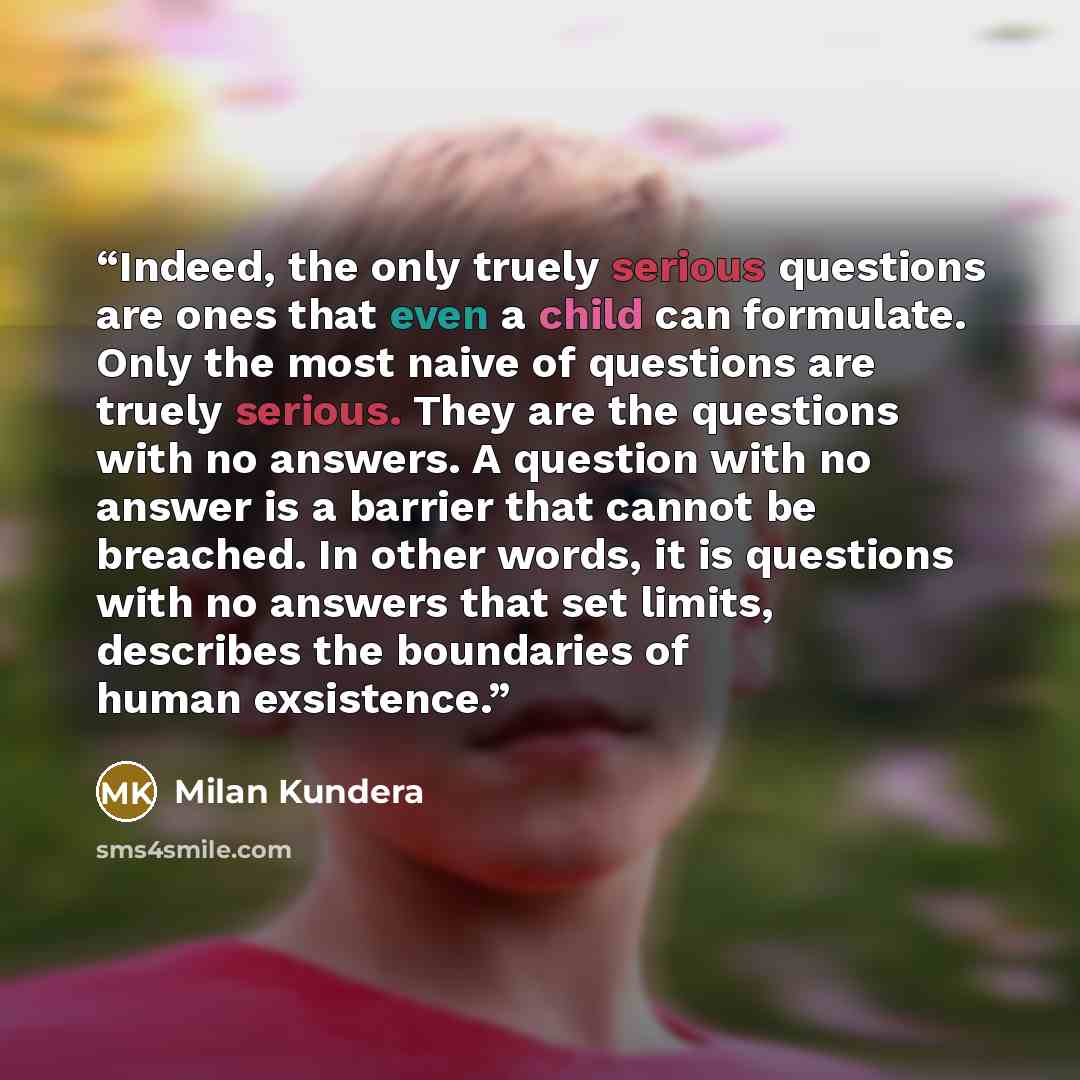 “Indeed, the only truely serious questions are ones that even a child can formulate. Only the most naive of questions are truely serious. They are the questions with no answers. A question with no answer is a barrier that cannot be breached. In other words, it is questions with no answers that set…” quote by Milan Kundera