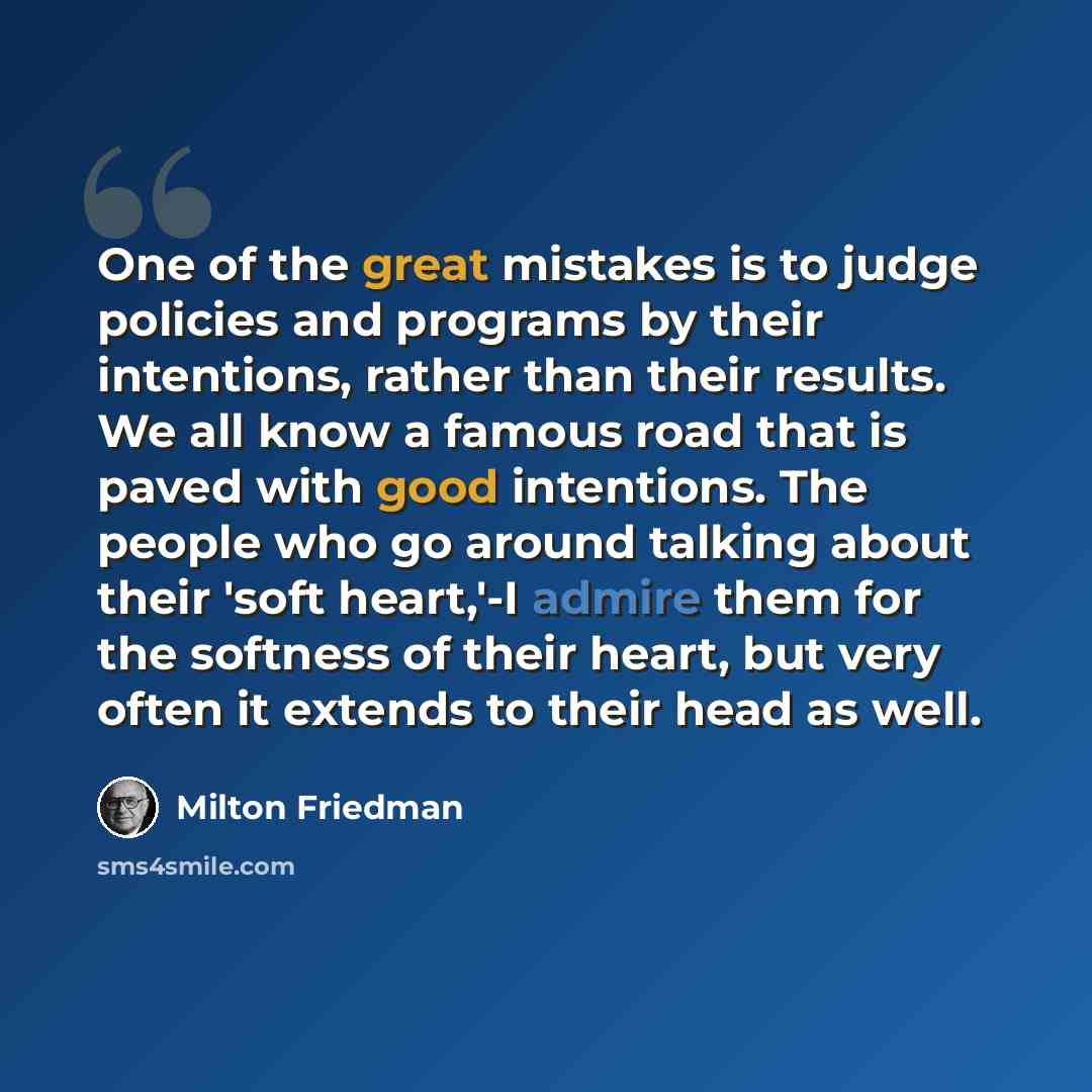“One of the great mistakes is to judge policies and programs by their intentions, rather than their results. We all know a famous road that is paved with good intentions. The people who go around talking about their 'soft heart,'-I admire them for the softness of their heart, but very often it…” quote by Milton Friedman