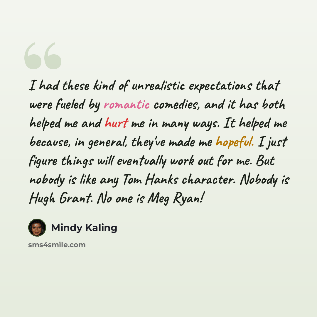“I had these kind of unrealistic expectations that were fueled by romantic comedies, and it has both helped me and hurt me in many ways. It helped me because, in general, they've made me hopeful. I just figure things will eventually work out for me. But nobody is like any Tom Hanks character…” quote by Mindy Kaling