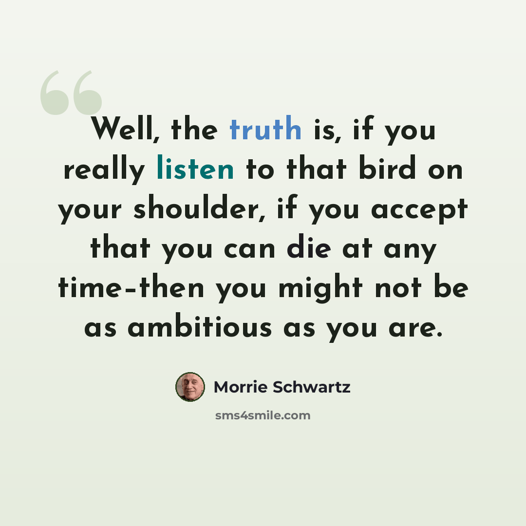 “Well, the truth is, if you really listen to that bird on your shoulder, if you accept that you can die at any time–then you might not be as ambitious as you are.” quote by Morrie Schwartz