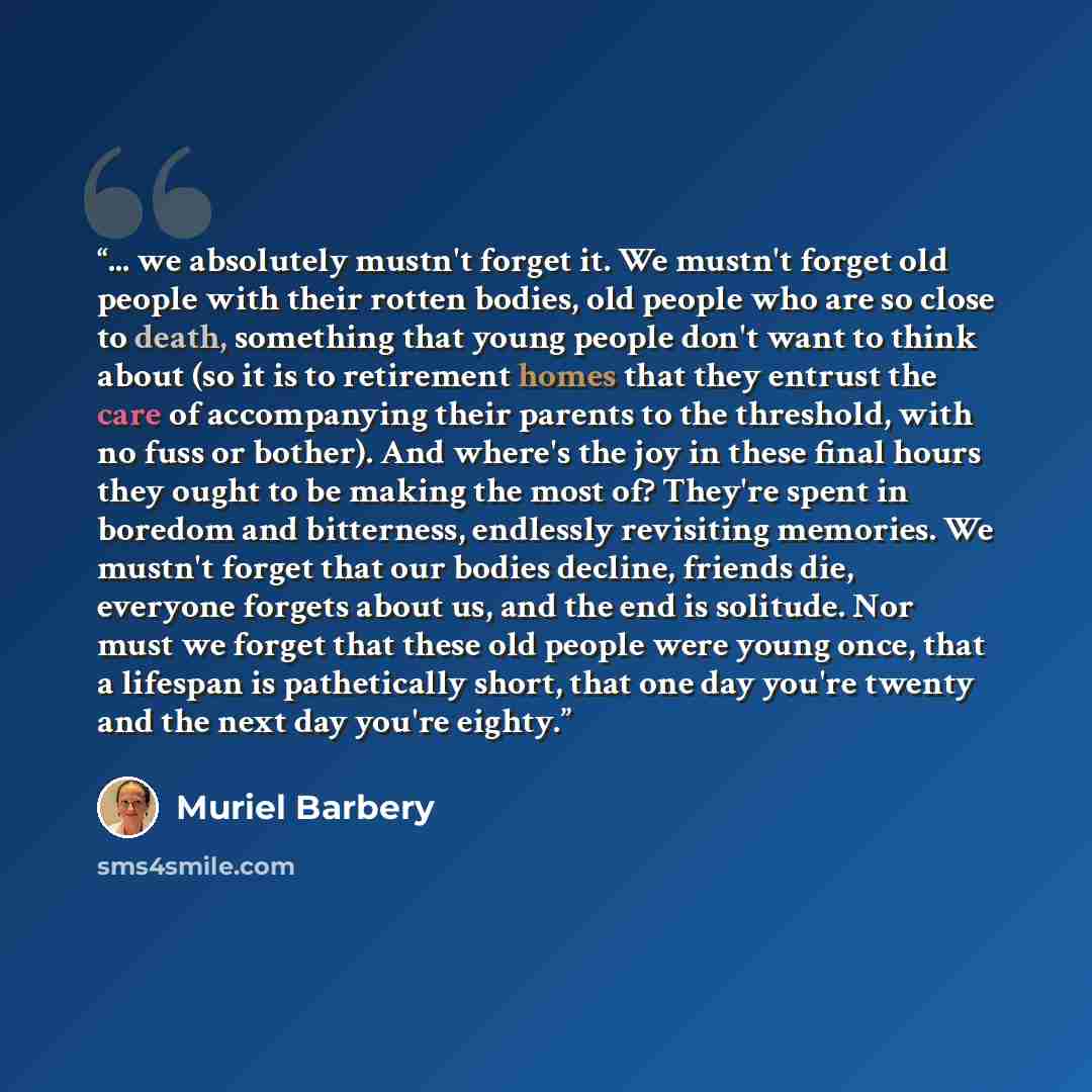 “... we absolutely mustn't forget it. We mustn't forget old people with their rotten bodies, old people who are so close to death, something that young people don't want to think about (so it is to retirement homes that they entrust the care of accompanying their parents to the threshold, with no…” quote by Muriel Barbery