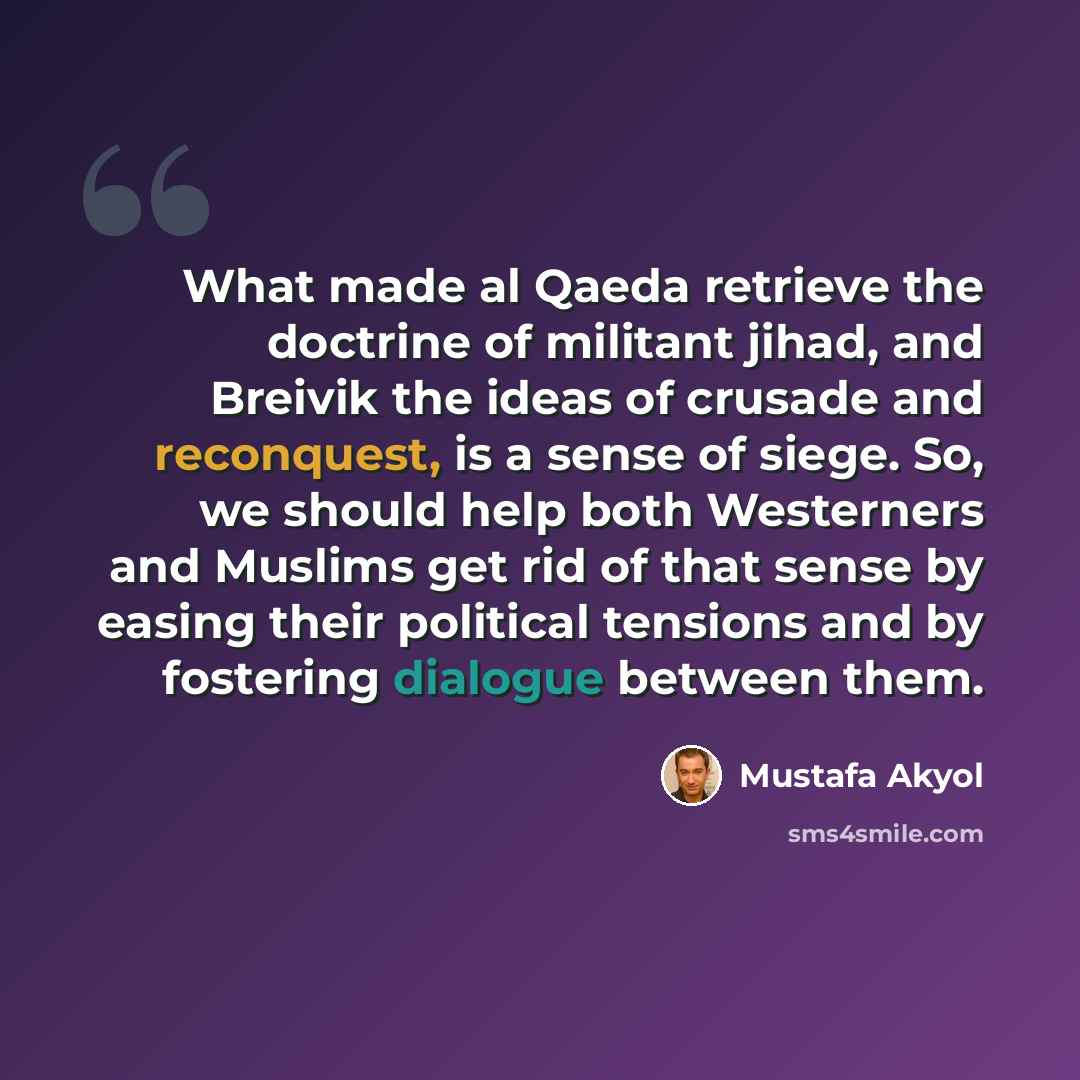 “What made al Qaeda retrieve the doctrine of militant jihad, and Breivik the ideas of crusade and reconquest, is a sense of siege. So, we should help both Westerners and Muslims get rid of that sense by easing their political tensions and by fostering dialogue between them.” quote by Mustafa Akyol