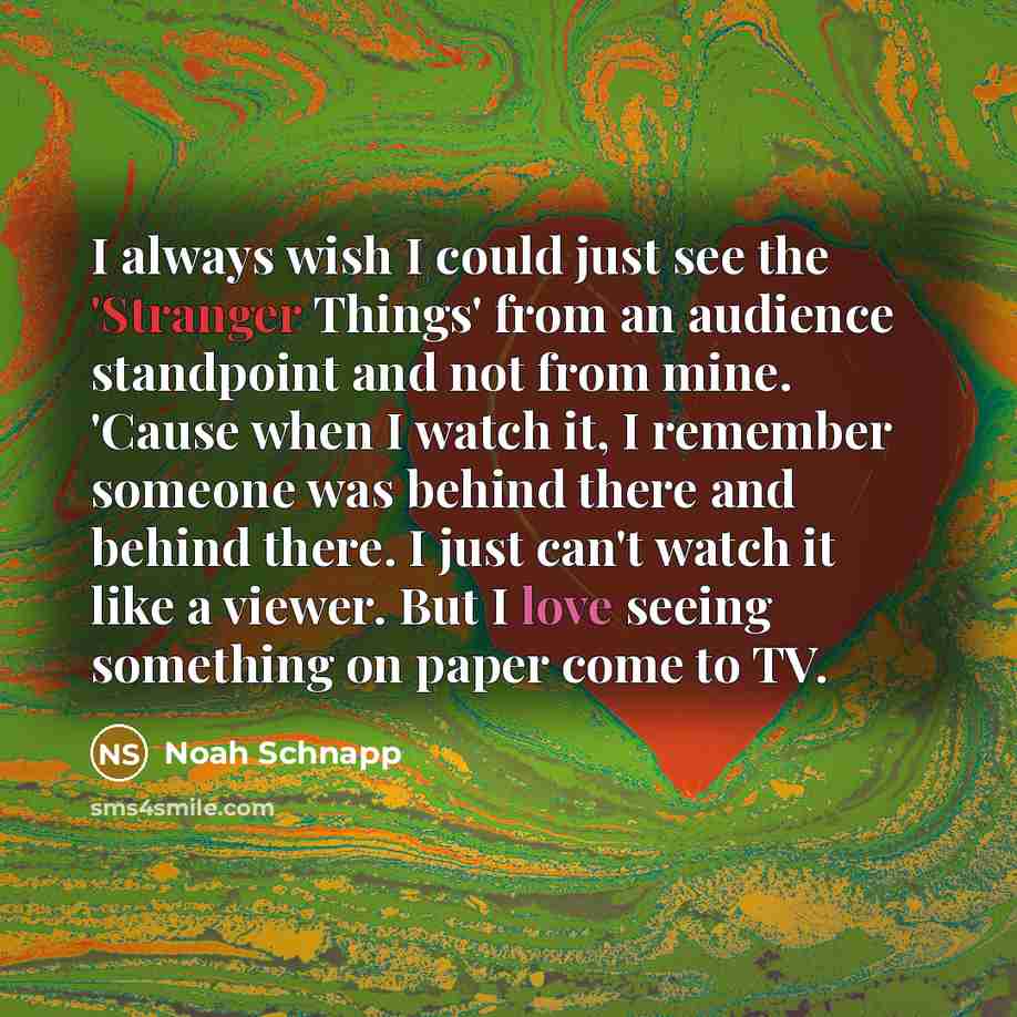“I always wish I could just see the 'Stranger Things' from an audience standpoint and not from mine. 'Cause when I watch it, I remember someone was behind there and behind there. I just can't watch it like a viewer. But I love seeing something on paper come to TV.” quote by Noah Schnapp