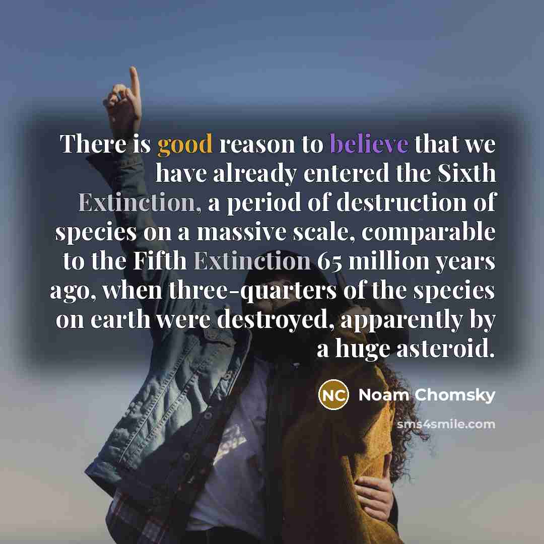 “There is good reason to believe that we have already entered the Sixth Extinction, a period of destruction of species on a massive scale, comparable to the Fifth Extinction 65 million years ago, when three-quarters of the species on earth were destroyed, apparently by a huge asteroid.” quote by Noam Chomsky
