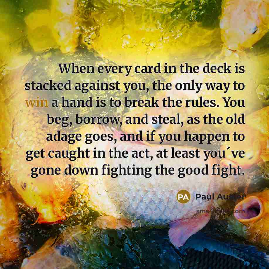 “When every card in the deck is stacked against you, the only way to win a hand is to break the rules. You beg, borrow, and steal, as the old adage goes, and if you happen to get caught in the act, at least you´ve gone down fighting the good fight.” quote by Paul Auster