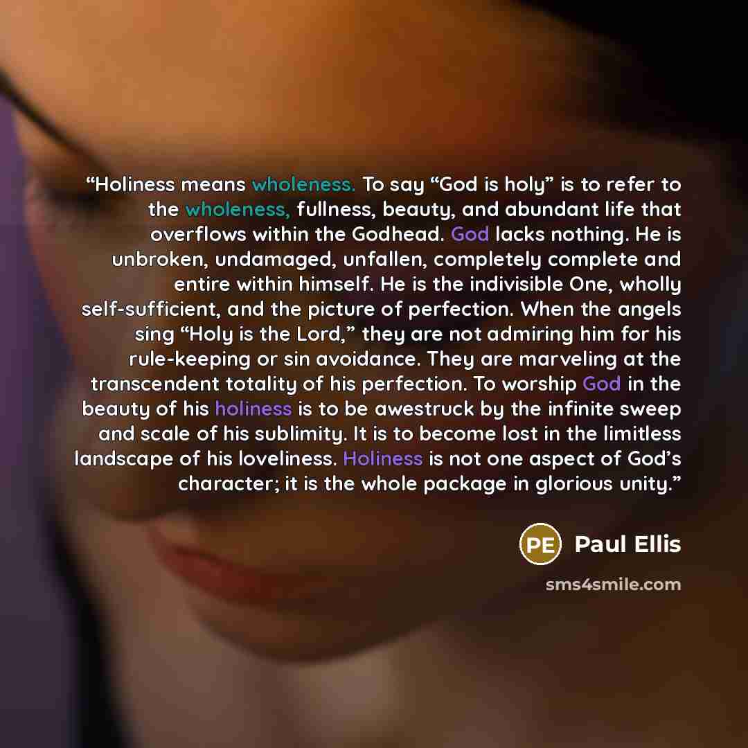 “Holiness means wholeness. To say “God is holy” is to refer to the wholeness, fullness, beauty, and abundant life that overflows within the Godhead. God lacks nothing. He is unbroken, undamaged, unfallen, completely complete and entire within himself. He is the indivisible One, wholly…” quote by Paul Ellis