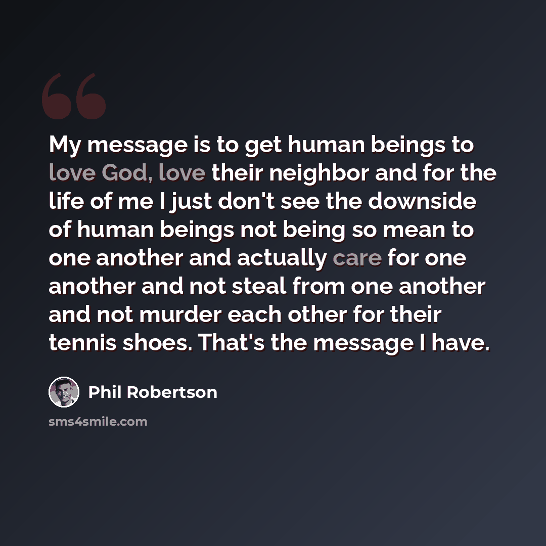 “My message is to get human beings to love God, love their neighbor and for the life of me I just don't see the downside of human beings not being so mean to one another and actually care for one another and not steal from one another and not murder each other for their tennis shoes. That's the…” quote by Phil Robertson