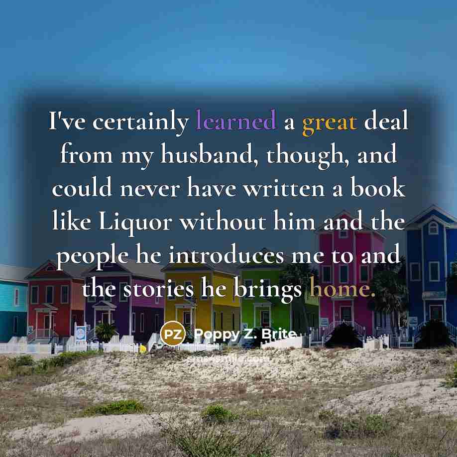 “I've certainly learned a great deal from my husband, though, and could never have written a book like Liquor without him and the people he introduces me to and the stories he brings home.” quote by Poppy Z. Brite